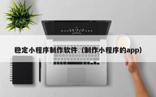 武夷山稳定小程序制作软件（制作小程序的app）