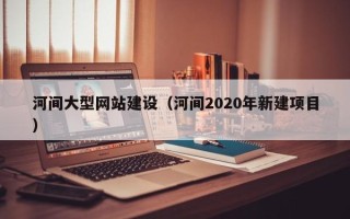 武夷山河间大型网站建设（河间2020年新建项目）