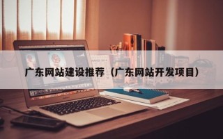 武夷山广东网站建设推荐（广东网站开发项目）