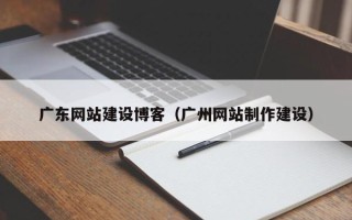 武夷山广东网站建设博客（广州网站制作建设）