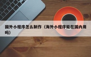 武夷山国外小程序怎么制作（海外小程序能在国内用吗）