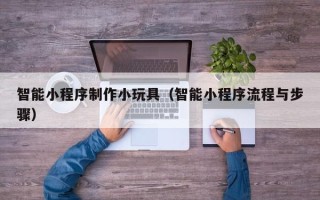 武夷山智能小程序制作小玩具（智能小程序流程与步骤）