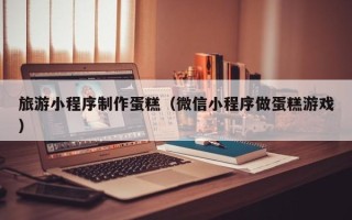 武夷山旅游小程序制作蛋糕（微信小程序做蛋糕游戏）